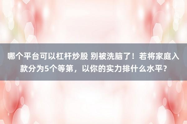 哪个平台可以杠杆炒股 别被洗脑了！若将家庭入款分为5个等第，以你的实力排什么水平？