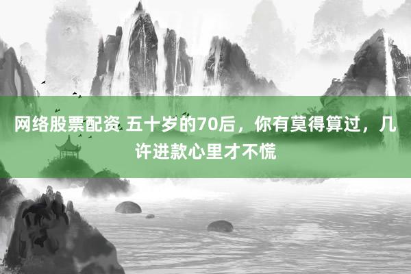 网络股票配资 五十岁的70后，你有莫得算过，几许进款心里才不慌