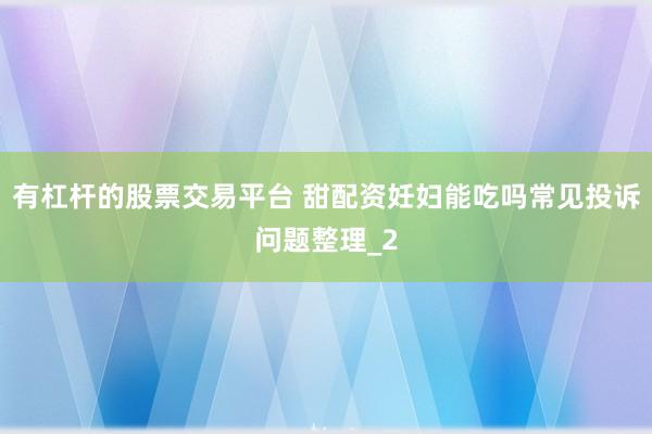 有杠杆的股票交易平台 甜配资妊妇能吃吗常见投诉问题整理_2