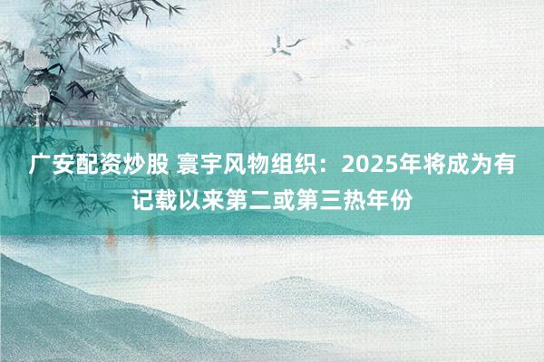 广安配资炒股 寰宇风物组织：2025年将成为有记载以来第二或第三热年份