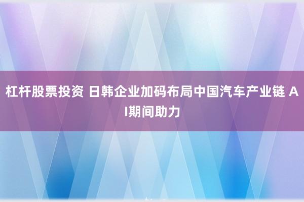 杠杆股票投资 日韩企业加码布局中国汽车产业链 AI期间助力