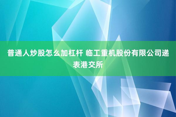 普通人炒股怎么加杠杆 临工重机股份有限公司递表港交所