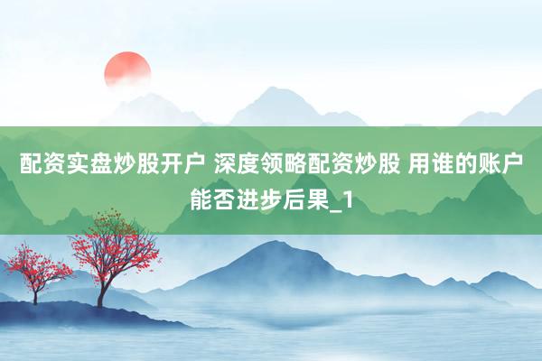 配资实盘炒股开户 深度领略配资炒股 用谁的账户能否进步后果_1
