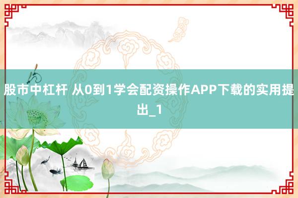 股市中杠杆 从0到1学会配资操作APP下载的实用提出_1
