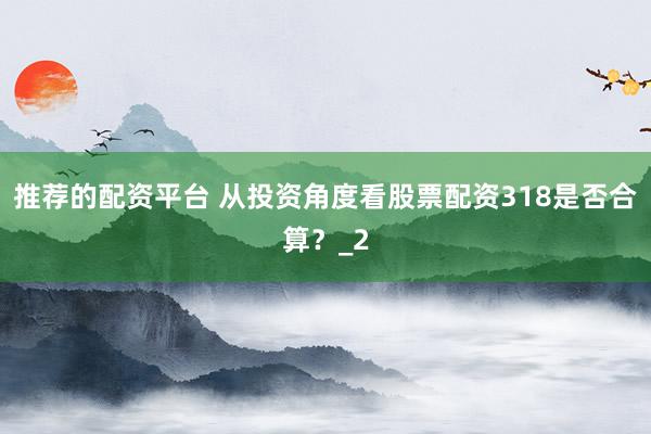 推荐的配资平台 从投资角度看股票配资318是否合算？_2