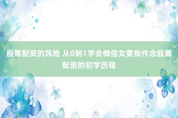股票配资的风险 从0到1学会微信女要我作念股票配资的初学历程