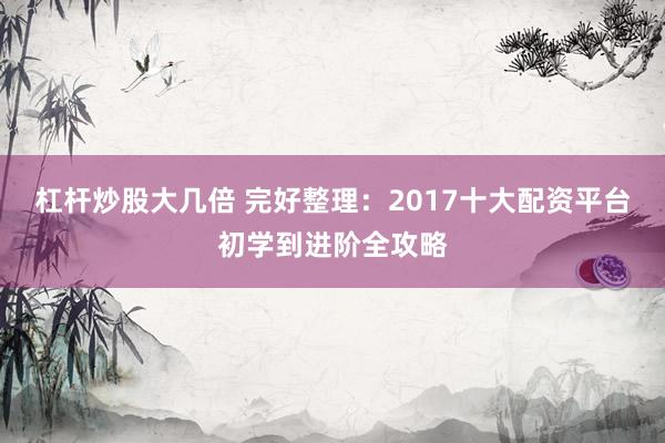 杠杆炒股大几倍 完好整理：2017十大配资平台初学到进阶全攻略