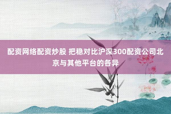 配资网络配资炒股 把稳对比沪深300配资公司北京与其他平台的各异