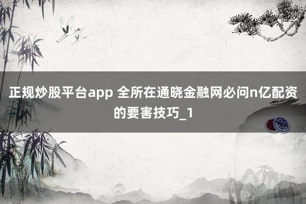 正规炒股平台app 全所在通晓金融网必问n亿配资的要害技巧_1