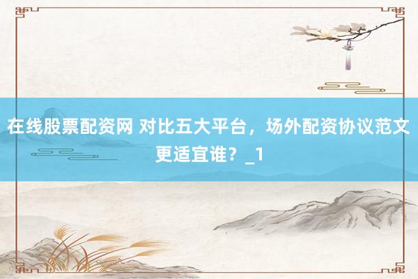 在线股票配资网 对比五大平台，场外配资协议范文更适宜谁？_1