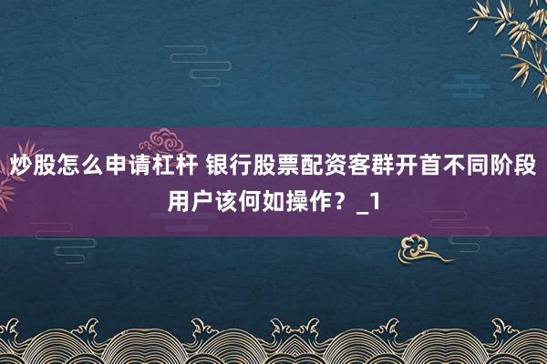 炒股怎么申请杠杆 银行股票配资客群开首不同阶段用户该何如操作？_1